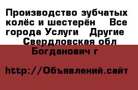 Производство зубчатых колёс и шестерён. - Все города Услуги » Другие   . Свердловская обл.,Богданович г.